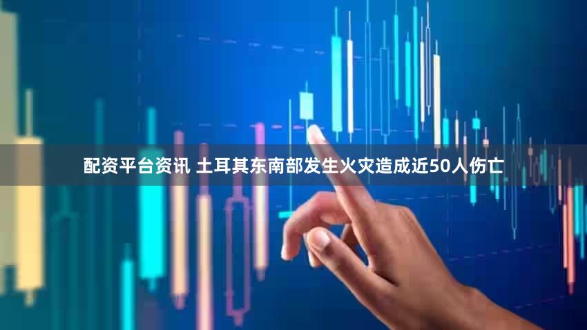 配资平台资讯 土耳其东南部发生火灾造成近50人伤亡