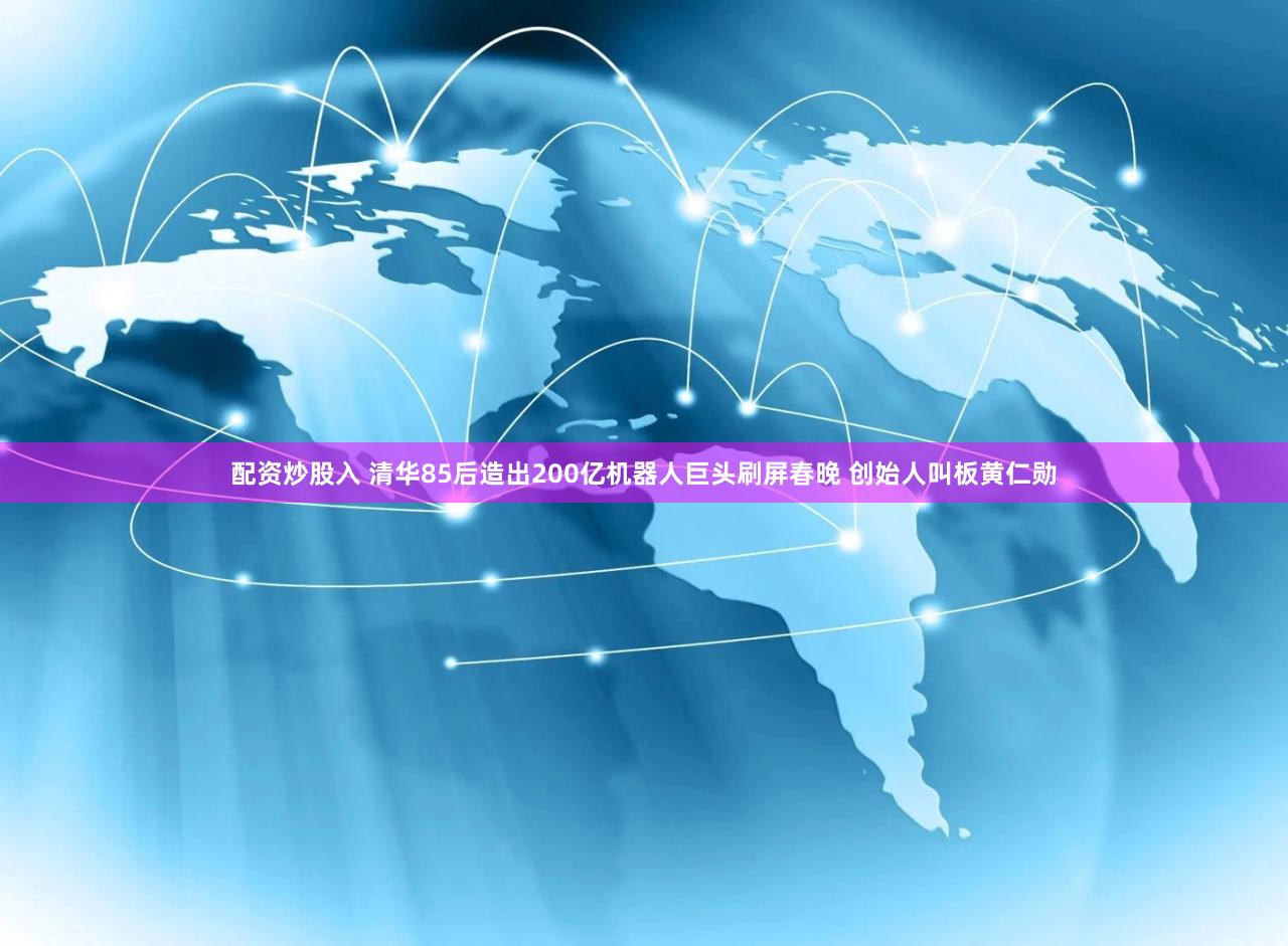 配资炒股入 清华85后造出200亿机器人巨头刷屏春晚 创始人叫板黄仁勋