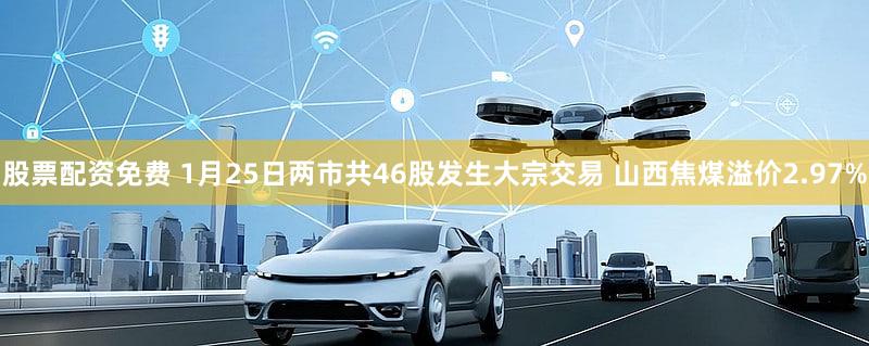 股票配资免费 1月25日两市共46股发生大宗交易 山西焦煤溢价2.97%