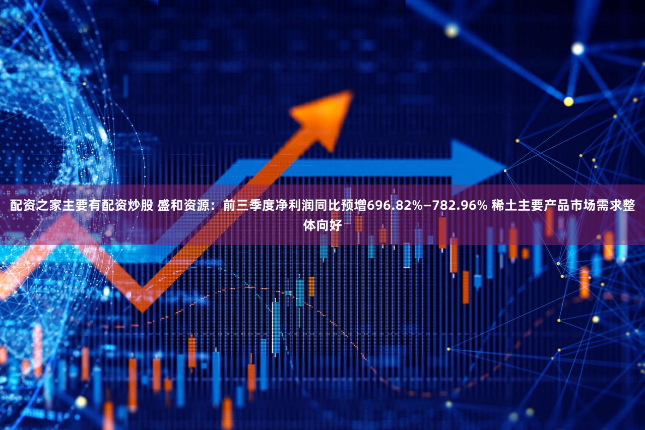 配资之家主要有配资炒股 盛和资源：前三季度净利润同比预增696.82%—782.96% 稀土主要产品市场需求整体向好