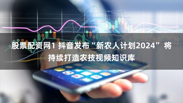 股票配资网1 抖音发布“新农人计划2024” 将持续打造农技视频知识库