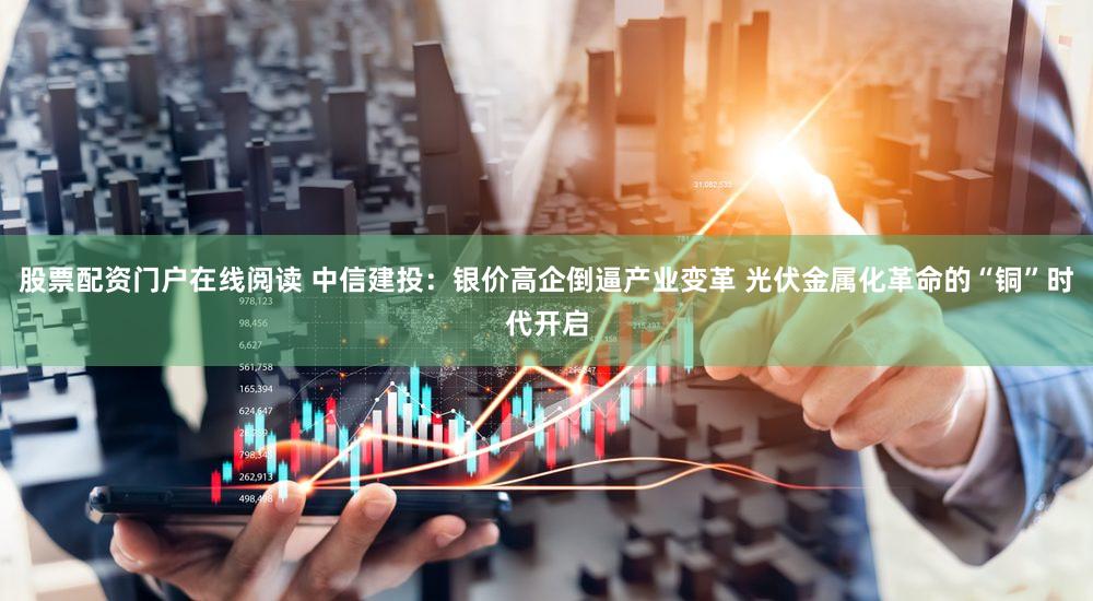 股票配资门户在线阅读 中信建投：银价高企倒逼产业变革 光伏金属化革命的“铜”时代开启