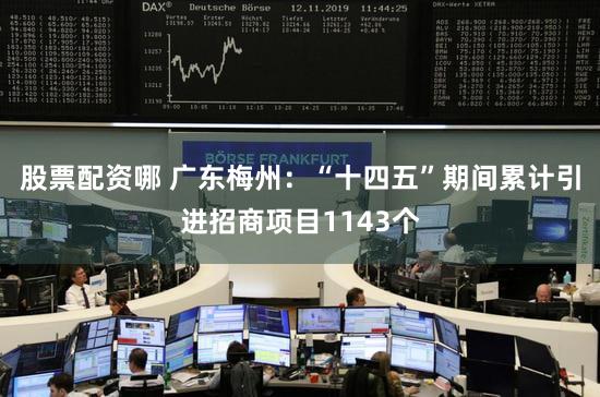 股票配资哪 广东梅州:“十四五”期间累计引进招商项目1143个