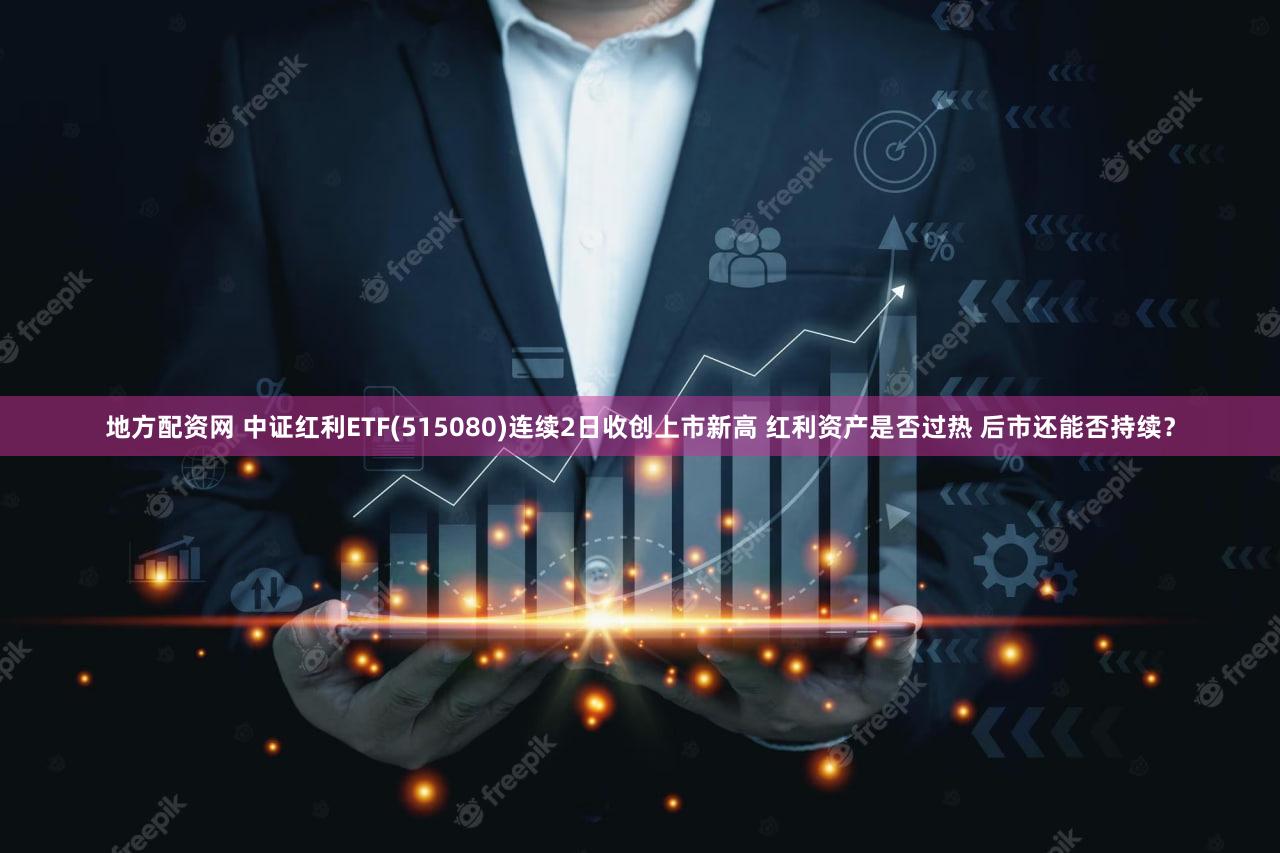 地方配资网 中证红利ETF(515080)连续2日收创上市新高 红利资产是否过热 后市还能否持续?