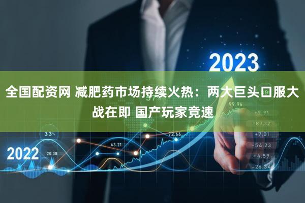 全国配资网 减肥药市场持续火热：两大巨头口服大战在即 国产玩家竞速