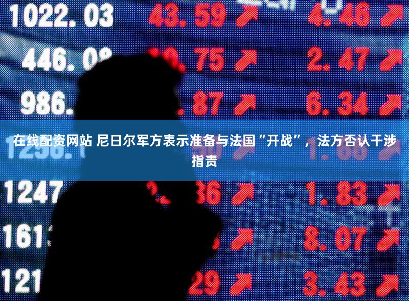 在线配资网站 尼日尔军方表示准备与法国“开战”，法方否认干涉指责