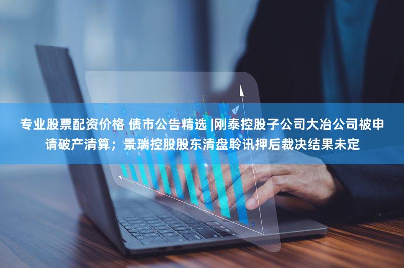 专业股票配资价格 债市公告精选 |刚泰控股子公司大冶公司被申请破产清算；景瑞控股股东清盘聆讯押后裁决结果未定