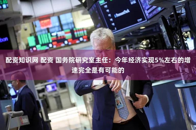 配资知识网 配资 国务院研究室主任：今年经济实现5%左右的增速完全是有可能的