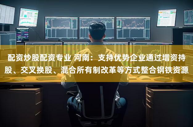 配资炒股配资专业 河南：支持优势企业通过增资持股、交叉换股、混合所有制改革等方式整合钢铁资源