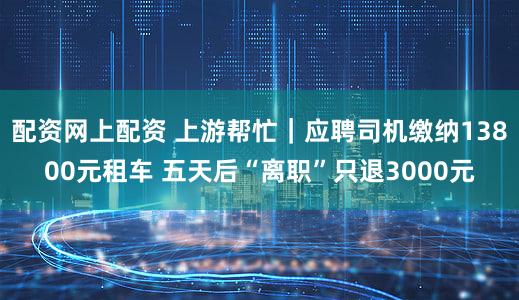 配资网上配资 上游帮忙｜应聘司机缴纳13800元租车 五天后“离职”只退3000元