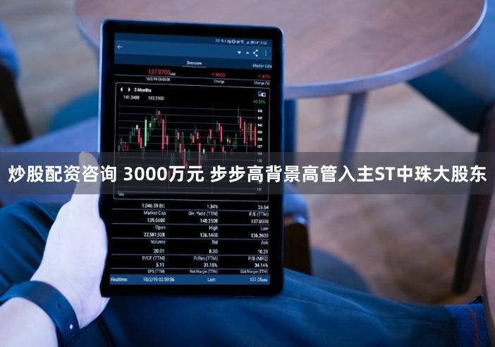 炒股配资咨询 3000万元 步步高背景高管入主ST中珠大股东