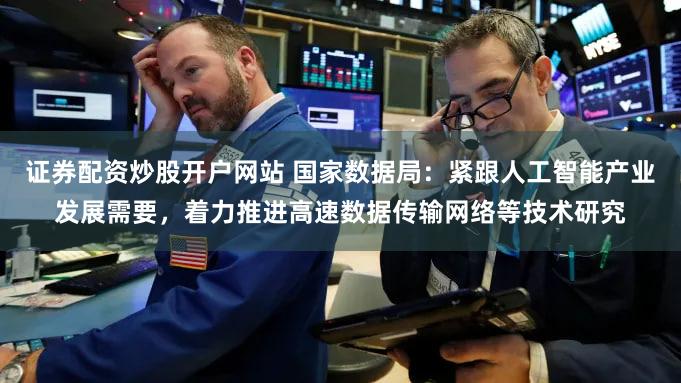 证券配资炒股开户网站 国家数据局：紧跟人工智能产业发展需要，着力推进高速数据传输网络等技术研究