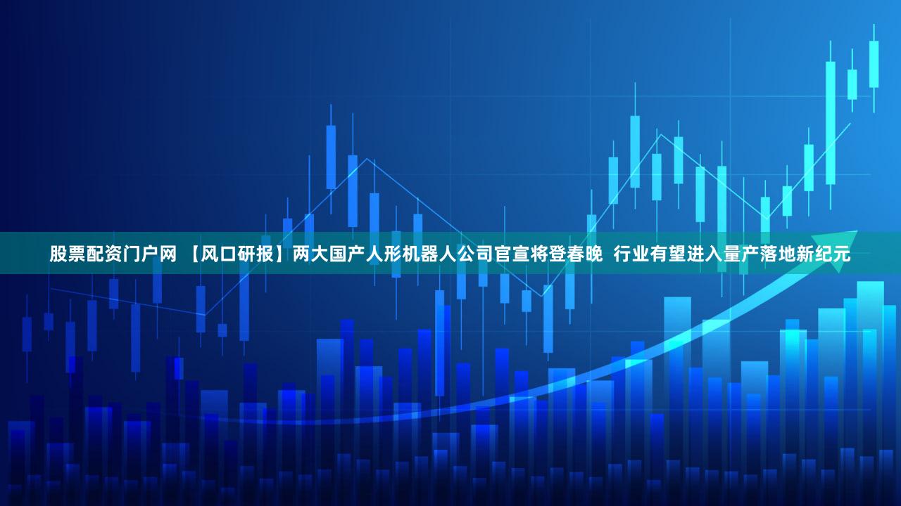 股票配资门户网 【风口研报】两大国产人形机器人公司官宣将登春晚  行业有望进入量产落地新纪元