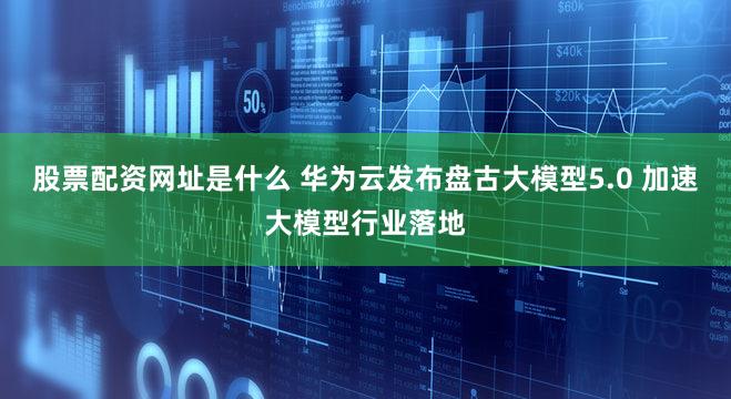 股票配资网址是什么 华为云发布盘古大模型5.0 加速大模型行业落地