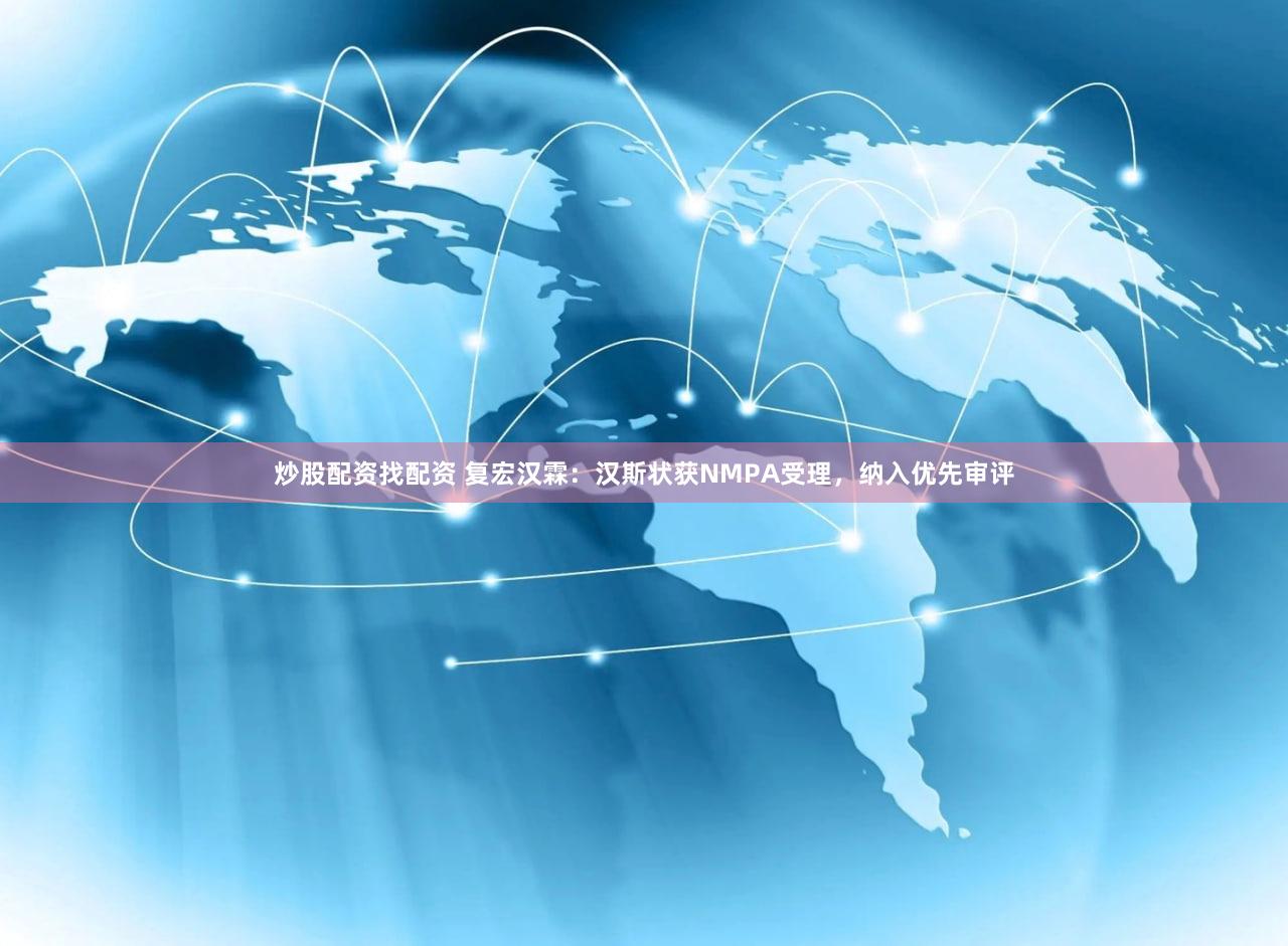 炒股配资找配资 复宏汉霖：汉斯状获NMPA受理，纳入优先审评