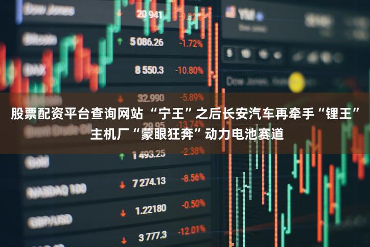 股票配资平台查询网站 “宁王”之后长安汽车再牵手“锂王” 主机厂“蒙眼狂奔”动力电池赛道