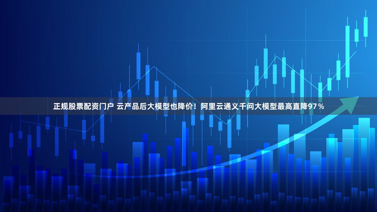 正规股票配资门户 云产品后大模型也降价！阿里云通义千问大模型最高直降97％