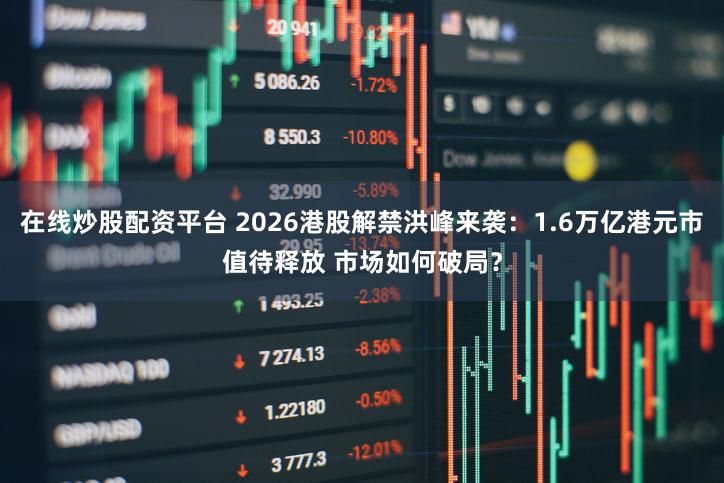 在线炒股配资平台 2026港股解禁洪峰来袭：1.6万亿港元市值待释放 市场如何破局？