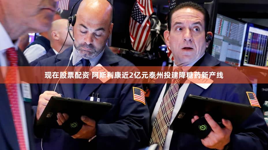 现在股票配资 阿斯利康近2亿元泰州投建降糖药新产线