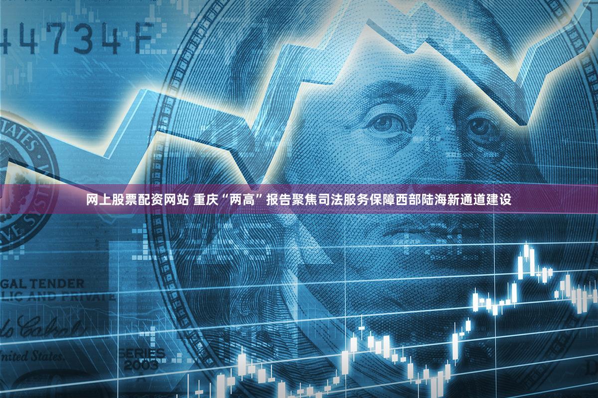网上股票配资网站 重庆“两高”报告聚焦司法服务保障西部陆海新通道建设