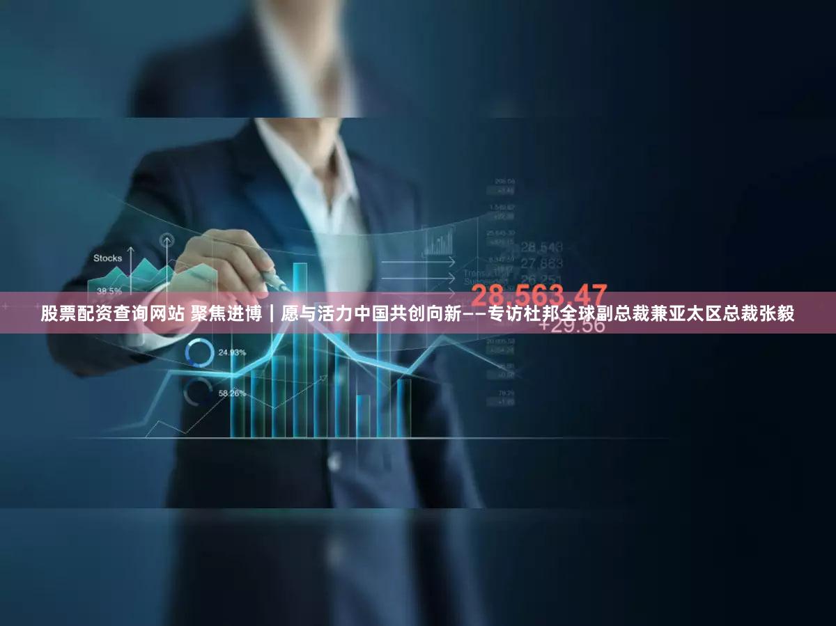 股票配资查询网站 聚焦进博|愿与活力中国共创向新——专访杜邦全球副总裁兼亚太区总裁张毅