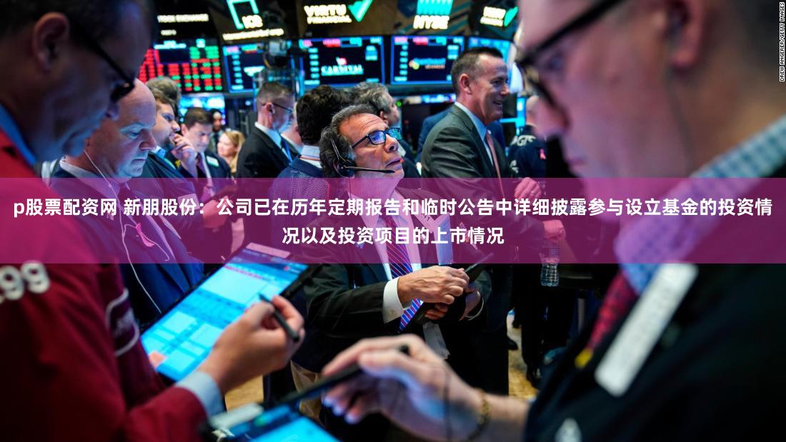 p股票配资网 新朋股份：公司已在历年定期报告和临时公告中详细披露参与设立基金的投资情况以及投资项目的上市情况