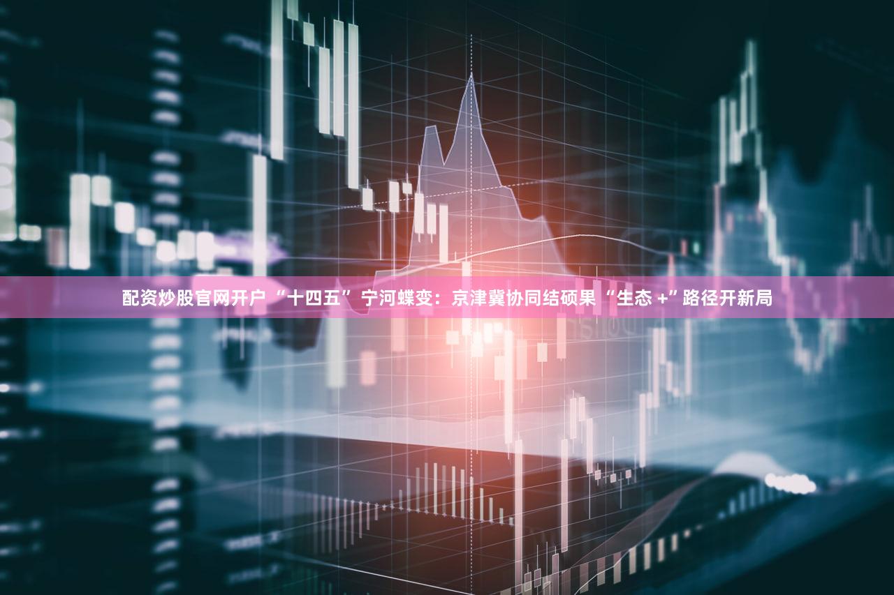 配资炒股官网开户 “十四五” 宁河蝶变：京津冀协同结硕果 “生态 +”路径开新局