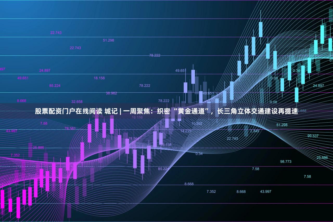 股票配资门户在线阅读 城记 | 一周聚焦：织密 “黄金通道”，长三角立体交通建设再提速