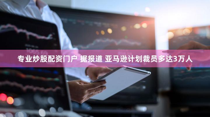 专业炒股配资门户 据报道 亚马逊计划裁员多达3万人
