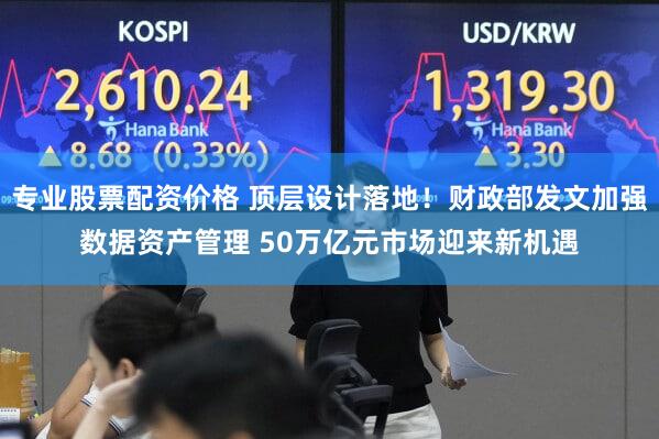专业股票配资价格 顶层设计落地！财政部发文加强数据资产管理 50万亿元市场迎来新机遇