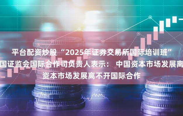 平台配资炒股 “2025年证券交易所国际培训班”在沪开班，中国证监会国际合作司负责人表示： 中国资本市场发展离不开国际合作