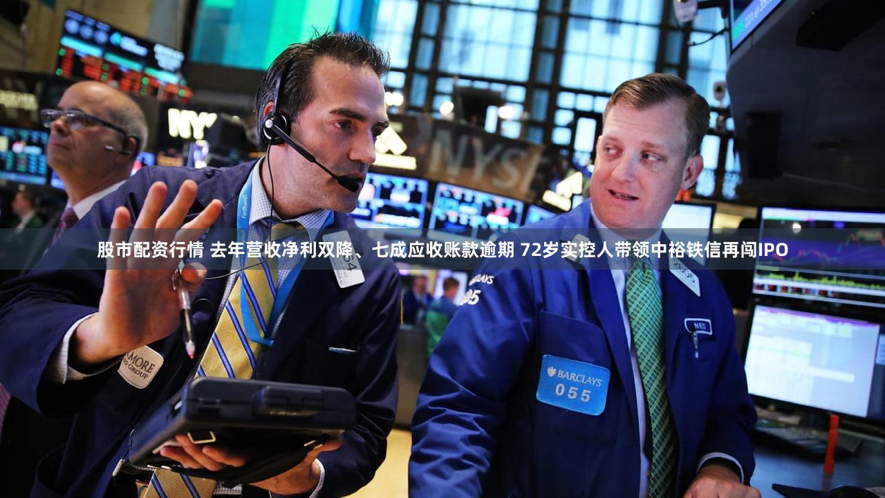股市配资行情 去年营收净利双降、七成应收账款逾期 72岁实控人带领中裕铁信再闯IPO
