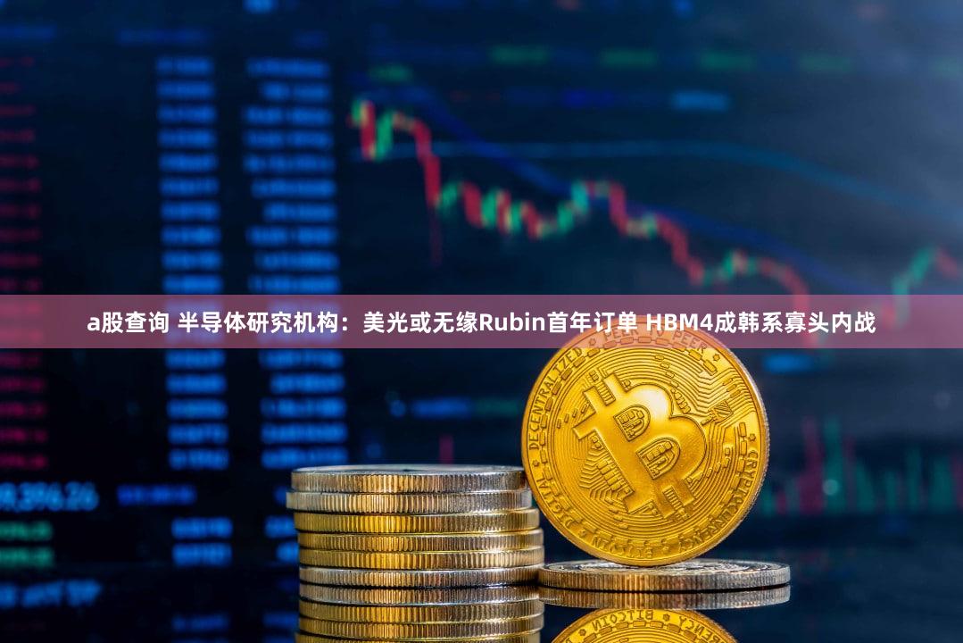 a股查询 半导体研究机构:美光或无缘Rubin首年订单 HBM4成韩系寡头内战