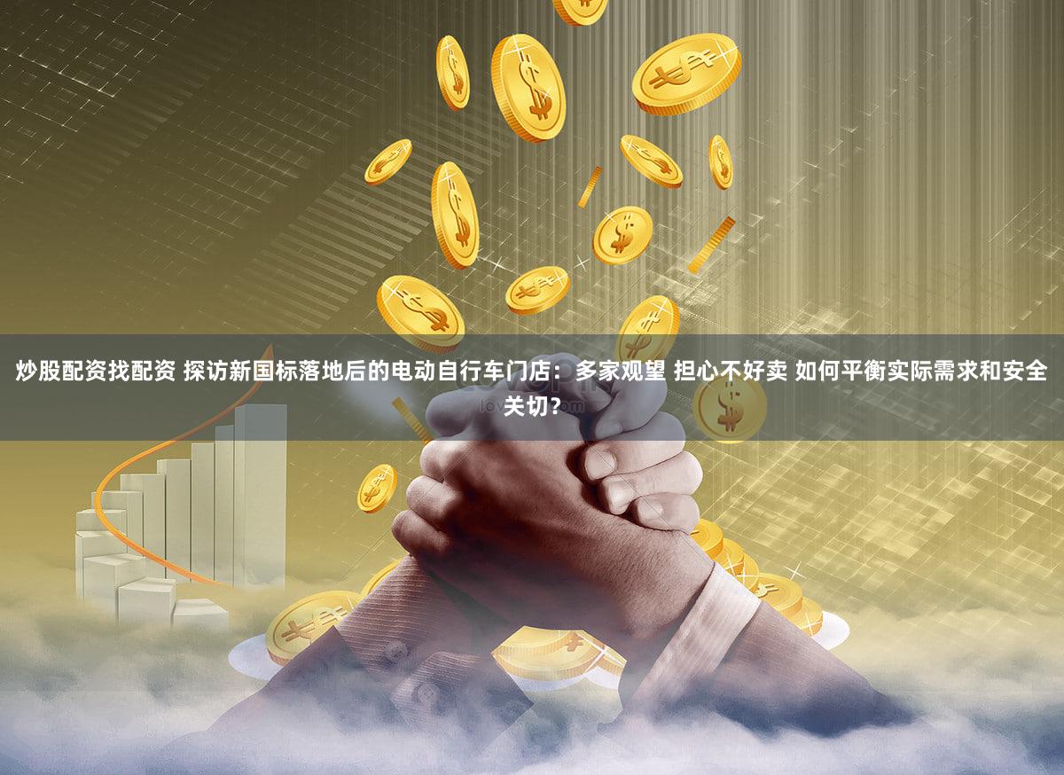炒股配资找配资 探访新国标落地后的电动自行车门店:多家观望 担心不好卖 如何平衡实际需求和安全关切?