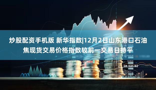 炒股配资手机版 新华指数|12月2日山东港口石油焦现货交易价格指数较前一交易日持平
