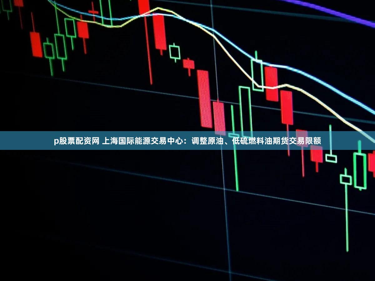 p股票配资网 上海国际能源交易中心：调整原油、低硫燃料油期货交易限额