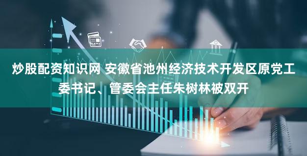 炒股配资知识网 安徽省池州经济技术开发区原党工委书记、管委会主任朱树林被双开