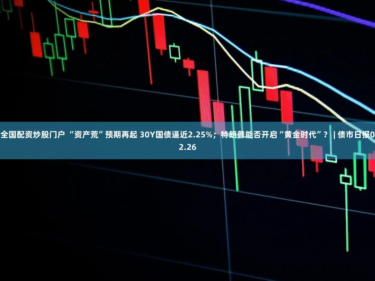 全国配资炒股门户 “资产荒”预期再起 30Y国债逼近2.25%;特朗普能否开启“黄金时代”? | 债市日报02.26