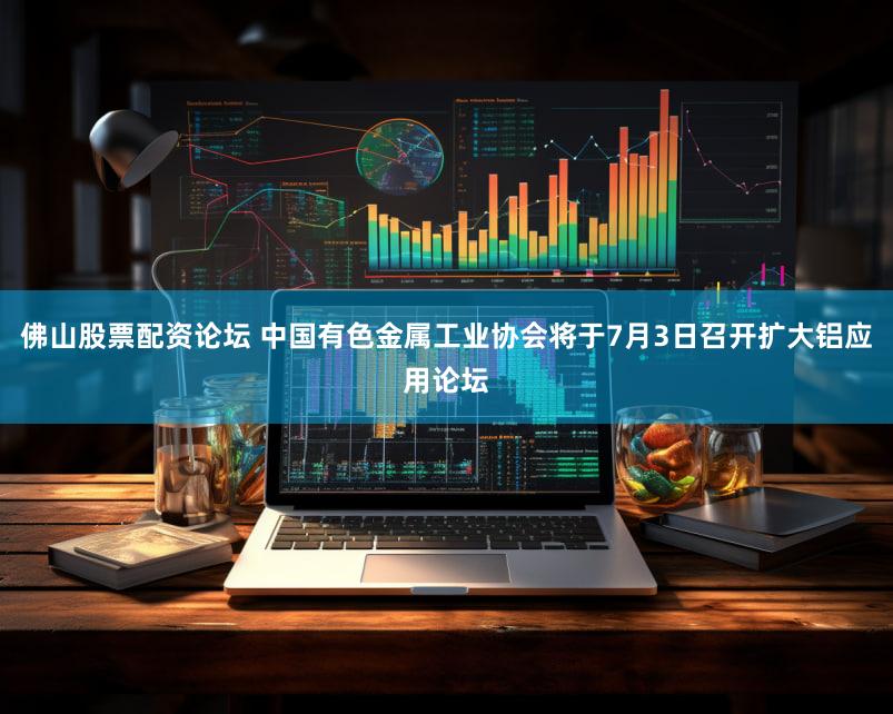 佛山股票配资论坛 中国有色金属工业协会将于7月3日召开扩大铝应用论坛