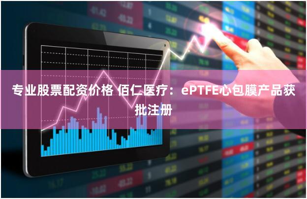 专业股票配资价格 佰仁医疗：ePTFE心包膜产品获批注册