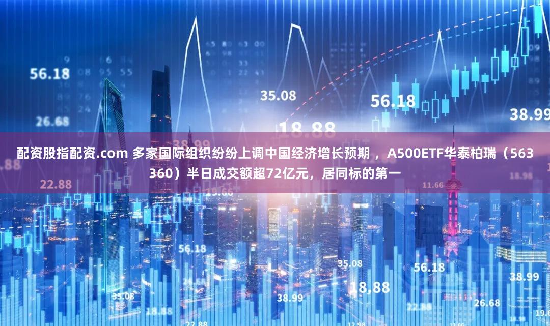 配资股指配资.com 多家国际组织纷纷上调中国经济增长预期 ，A500ETF华泰柏瑞（563360）半日成交额超72亿元，居同标的第一