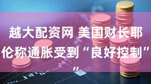越大配资网 美国财长耶伦称通胀受到“良好控制”