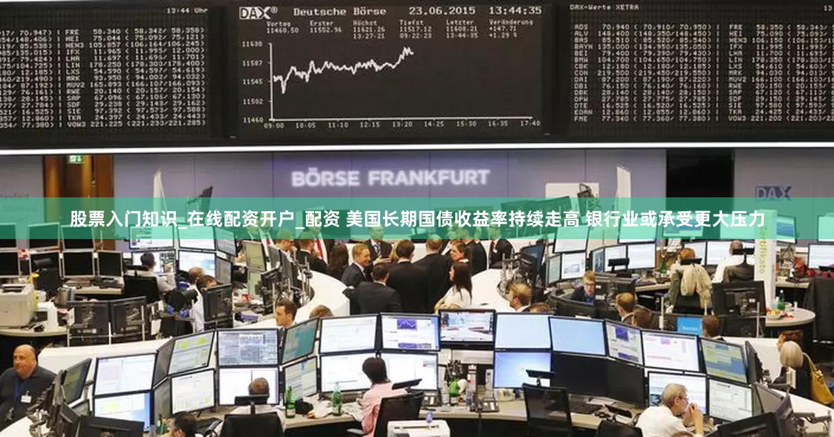 股票入门知识_在线配资开户_配资 美国长期国债收益率持续走高 银行业或承受更大压力