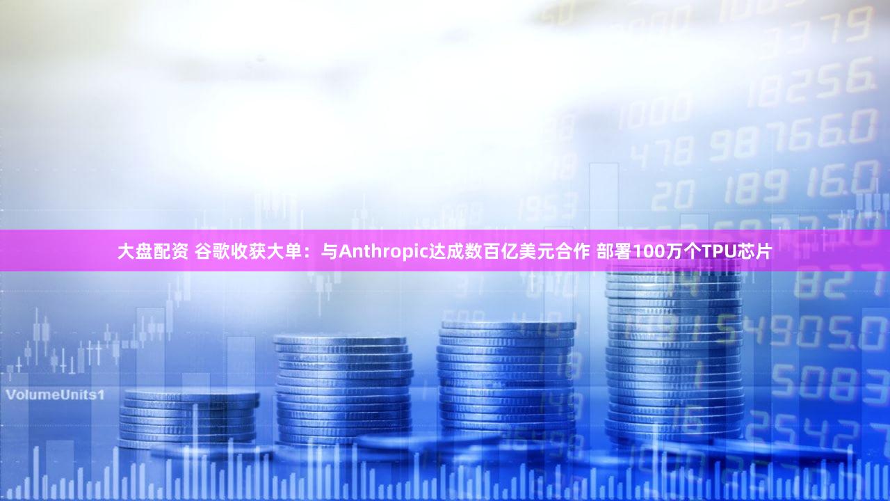 大盘配资 谷歌收获大单：与Anthropic达成数百亿美元合作 部署100万个TPU芯片