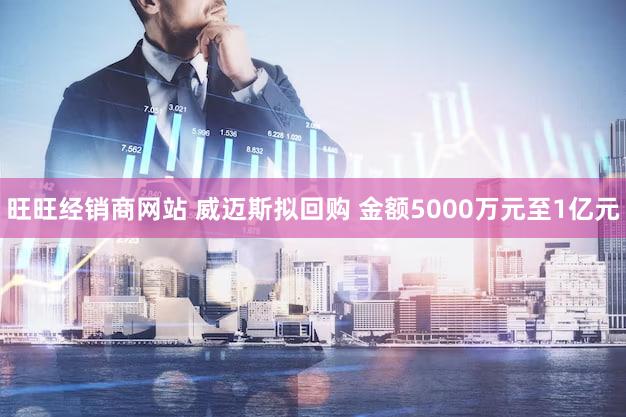 旺旺经销商网站 威迈斯拟回购 金额5000万元至1亿元