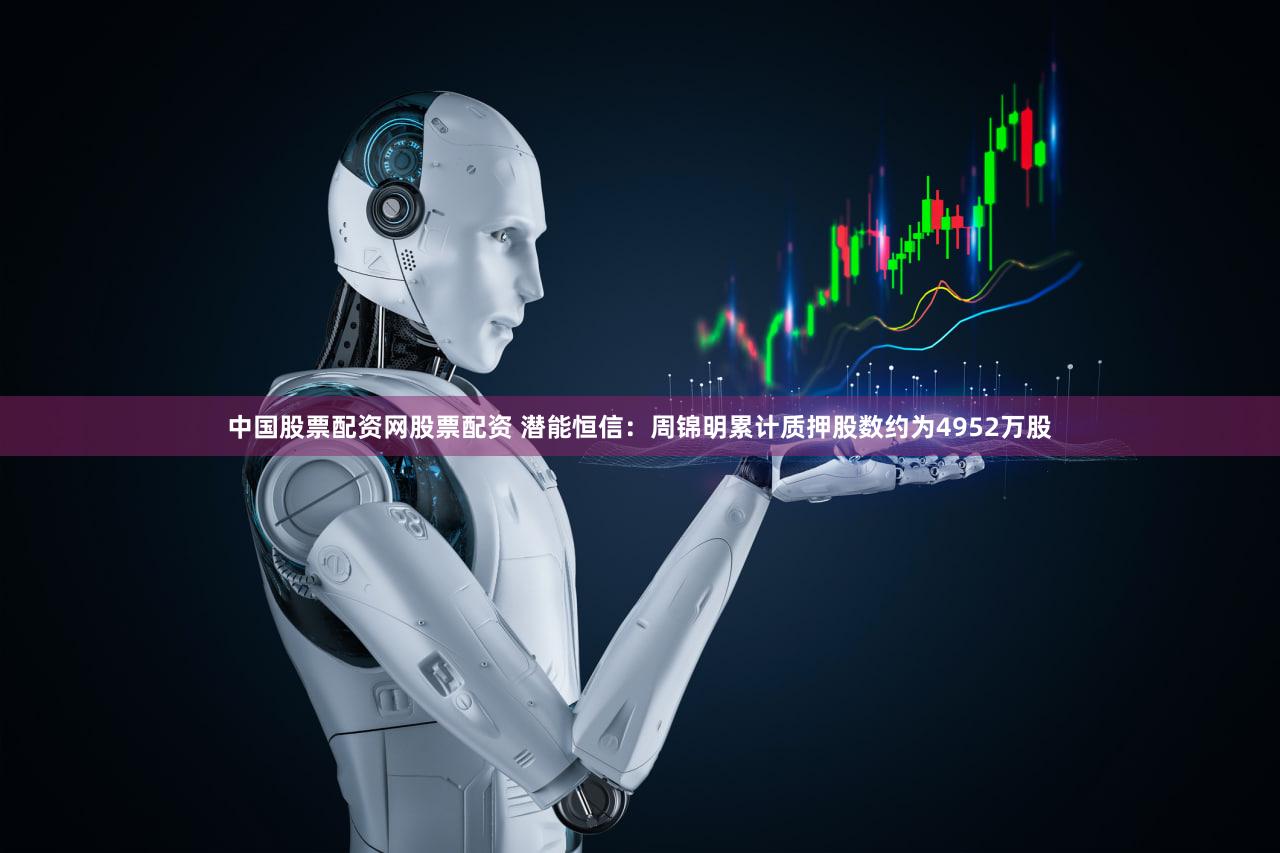 中国股票配资网股票配资 潜能恒信：周锦明累计质押股数约为4952万股