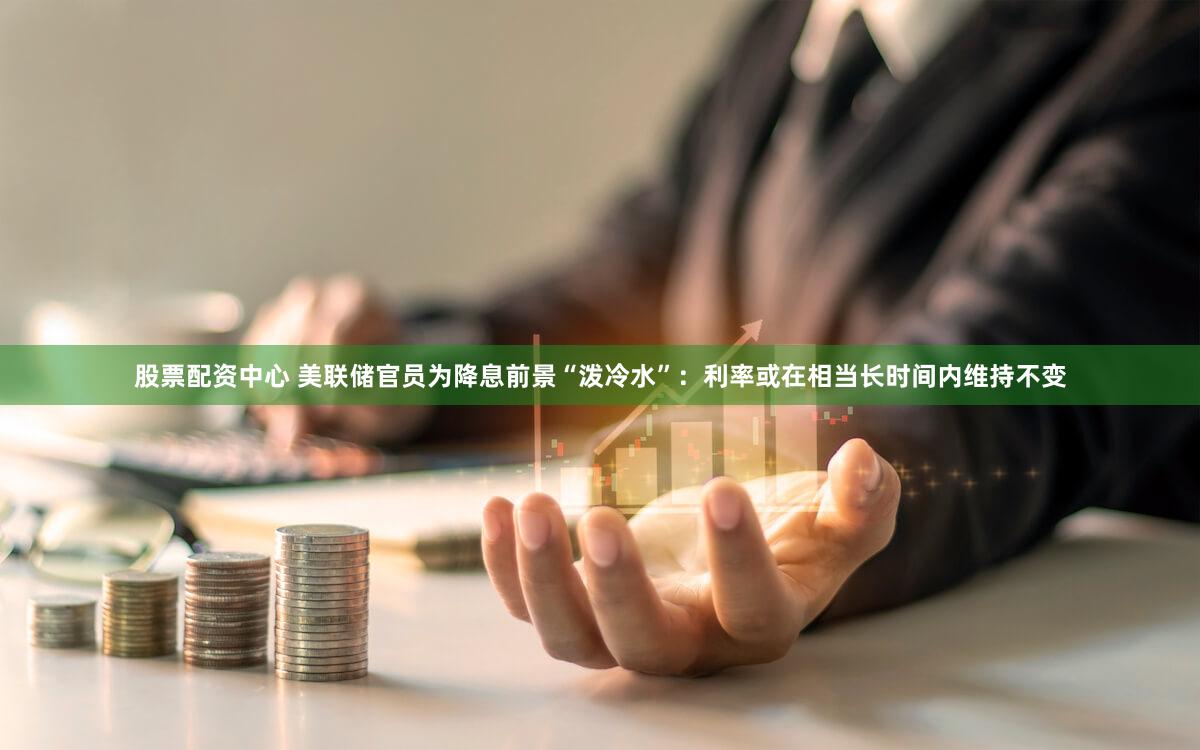 股票配资中心 美联储官员为降息前景“泼冷水”：利率或在相当长时间内维持不变