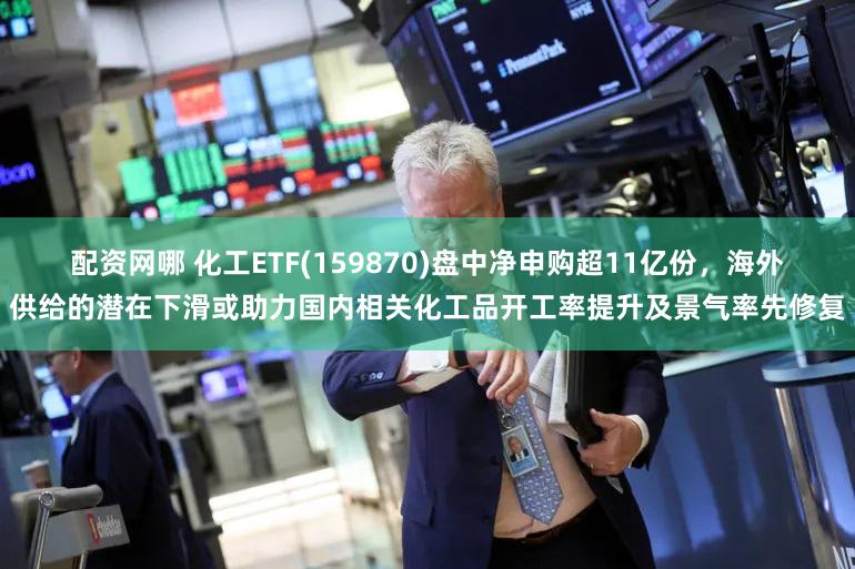 配资网哪 化工ETF(159870)盘中净申购超11亿份，海外供给的潜在下滑或助力国内相关化工品开工率提升及景气率先修复