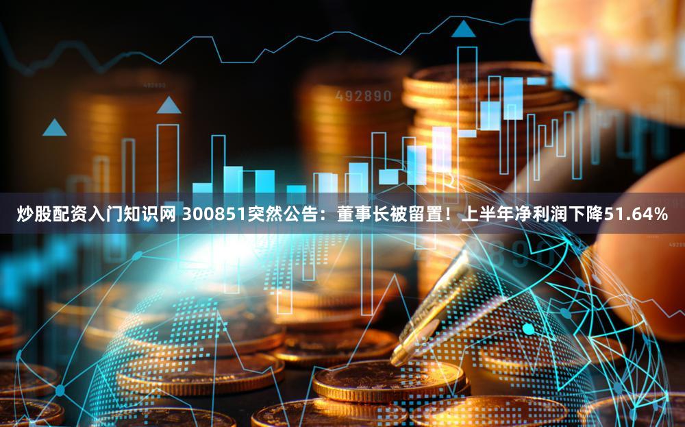 炒股配资入门知识网 300851突然公告：董事长被留置！上半年净利润下降51.64%