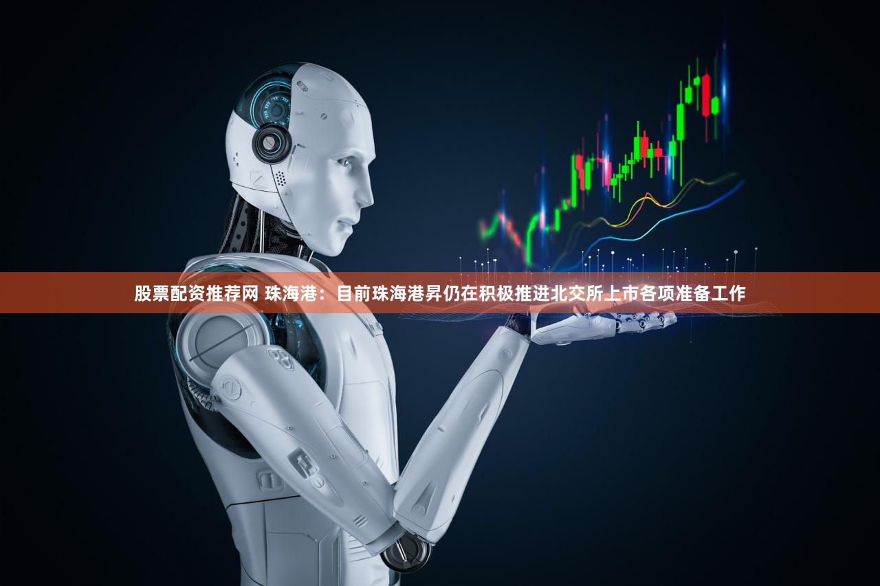 股票配资推荐网 珠海港：目前珠海港昇仍在积极推进北交所上市各项准备工作